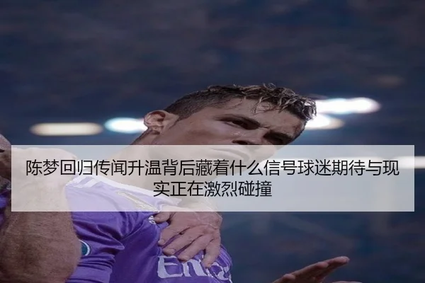 陈梦回归传闻升温背后藏着什么信号球迷期待与现实正在激烈碰撞 - Douqiu Sports